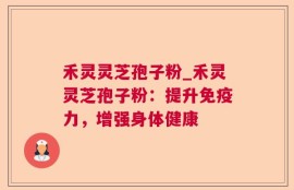 禾灵灵芝孢子粉_禾灵灵芝孢子粉：提升免疫力，增强身体健康
