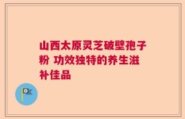 山西太原灵芝破壁孢子粉 功效独特的养生滋补佳品