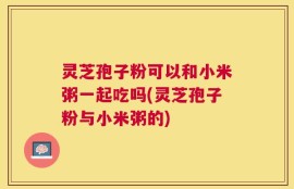 灵芝孢子粉可以和小米粥一起吃吗(灵芝孢子粉与小米粥的)