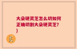 大朵硬灵芝怎么切如何正确切割大朵硬灵芝？)