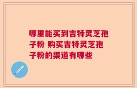 哪里能买到吉特灵芝孢子粉 购买吉特灵芝孢子粉的渠道有哪些