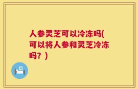 人参灵芝可以冷冻吗(可以将人参和灵芝冷冻吗？)