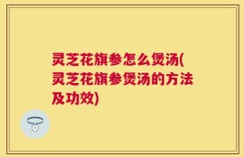 灵芝花旗参怎么煲汤(灵芝花旗参煲汤的方法及功效)