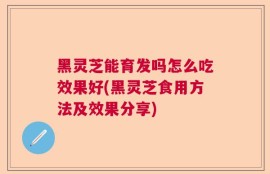 黑灵芝能育发吗怎么吃效果好(黑灵芝食用方法及效果分享)
