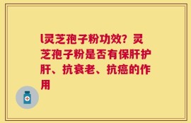 l灵芝孢子粉功效？灵芝孢子粉是否有保肝护肝、抗衰老、抗癌的作用