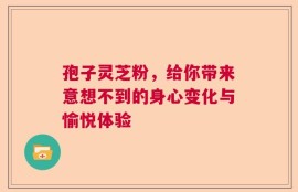 孢子灵芝粉，给你带来意想不到的身心变化与愉悦体验
