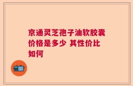 京通灵芝孢子油软胶囊价格是多少 其性价比如何