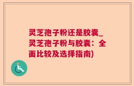 灵芝孢子粉还是胶囊_灵芝孢子粉与胶囊：全面比较及选择指南)