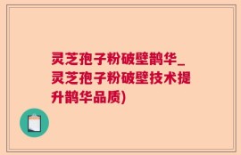 灵芝孢子粉破壁鹊华_灵芝孢子粉破壁技术提升鹊华品质)
