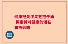 健康报关注灵芝孢子油 探索其对健康的潜在积极影响