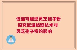 低温可破壁灵芝孢子粉 探究低温破壁技术对灵芝孢子粉的影响