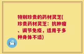 特别珍贵的药材灵芝(珍贵药材灵芝：抗肿瘤、调节免疫，适用于多种身体不适)