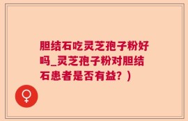 胆结石吃灵芝孢子粉好吗_灵芝孢子粉对胆结石患者是否有益？)