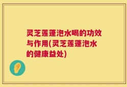 灵芝莲蓬泡水喝的功效与作用(灵芝莲蓬泡水的健康益处)