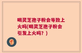 喝灵芝孢子粉会导致上火吗(喝灵芝孢子粉会引发上火吗？)