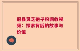 冠县灵芝孢子粉回收视频：探索背后的故事与价值