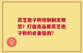 灵芝孢子粉炮制制定规范？打造高品质灵芝孢子粉的必备指南？