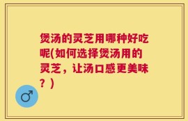煲汤的灵芝用哪种好吃呢(如何选择煲汤用的灵芝，让汤口感更美味？)