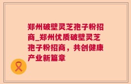 郑州破壁灵芝孢子粉招商_郑州优质破壁灵芝孢子粉招商，共创健康产业新篇章