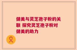 健美与灵芝孢子粉的关联 探究灵芝孢子粉对健美的助力
