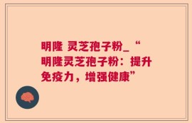 明隆 灵芝孢子粉_“明隆灵芝孢子粉：提升免疫力，增强健康”