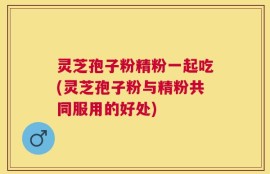 灵芝孢子粉精粉一起吃(灵芝孢子粉与精粉共同服用的好处)
