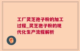工厂灵芝孢子粉的加工过程_灵芝孢子粉的现代化生产流程解析