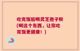 吃完饭后喝灵芝孢子粉(喝这个东西，让你吃完饭更健康！)