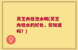 灵芝肉桂泡水喝(灵芝肉桂水的好处，你知道吗？)