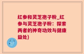 红参和灵芝孢子粉_红参与灵芝孢子粉：探索两者的神奇功效与健康益处)