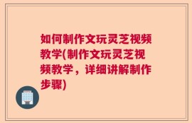 如何制作文玩灵芝视频教学(制作文玩灵芝视频教学，详细讲解制作步骤)