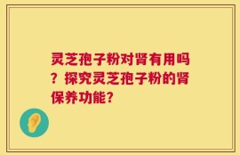 灵芝孢子粉对肾有用吗？探究灵芝孢子粉的肾保养功能？