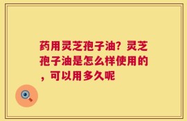 药用灵芝孢子油？灵芝孢子油是怎么样使用的，可以用多久呢
