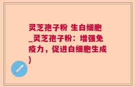 灵芝孢子粉 生白细胞_灵芝孢子粉：增强免疫力，促进白细胞生成)