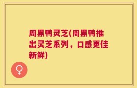 周黑鸭灵芝(周黑鸭推出灵芝系列，口感更佳新鲜)