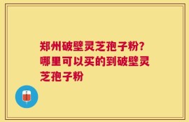 郑州破壁灵芝孢子粉？哪里可以买的到破壁灵芝孢子粉