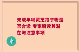未成年喝灵芝孢子粉是否合适 专家解读其潜在与注意事项