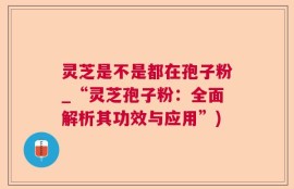 灵芝是不是都在孢子粉_“灵芝孢子粉：全面解析其功效与应用”)
