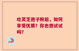 吃灵芝孢子粉后，如何享受优质？你也想试试吗？