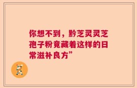 你想不到，黔芝灵灵芝孢子粉竟藏着这样的日常滋补良方”