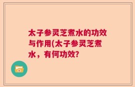 太子参灵芝煮水的功效与作用(太子参灵芝煮水，有何功效？