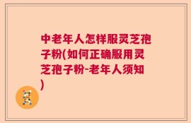 中老年人怎样服灵芝孢子粉(如何正确服用灵芝孢子粉-老年人须知)