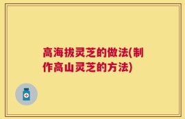 高海拔灵芝的做法(制作高山灵芝的方法)