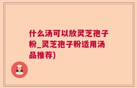 什么汤可以放灵芝孢子粉_灵芝孢子粉适用汤品推荐)