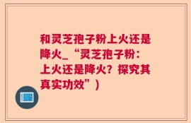 和灵芝孢子粉上火还是降火_“灵芝孢子粉：上火还是降火？探究其真实功效”)