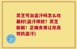 灵芝可治盗汗吗怎么吃最好(盗汗烦扰？灵芝能解！正确食用让你高效抗盗汗)