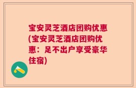 宝安灵芝酒店团购优惠(宝安灵芝酒店团购优惠：足不出户享受豪华住宿)