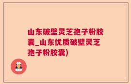 山东破壁灵芝孢子粉胶囊_山东优质破壁灵芝孢子粉胶囊)