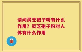 请问灵芝孢子粉有什么作用？灵芝孢子粉对人体有什么作用