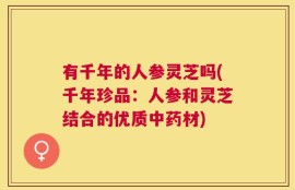 有千年的人参灵芝吗(千年珍品：人参和灵芝结合的优质中药材)